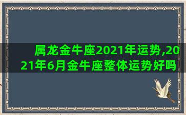 属龙金牛座2021年运势,2021年6月金牛座整体运势好吗 运程详解